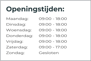 Openingstijden: Maandag:	09:00 - 18:00 Dinsdag:		09:00 - 18:00 Woensdag:	09:00 - 18:00 Donderdag:	09:00 - 18:00 Vrijdag:		09:00 - 18:00 Zaterdag:		09:00 - 17:00 Zondag:		Gesloten