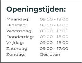 Openingstijden: Maandag:	09:00 - 18:00 Dinsdag:		09:00 - 18:00 Woensdag:	09:00 - 18:00 Donderdag:	09:00 - 18:00 Vrijdag:		09:00 - 18:00 Zaterdag:		09:00 - 17:00 Zondag:		Gesloten